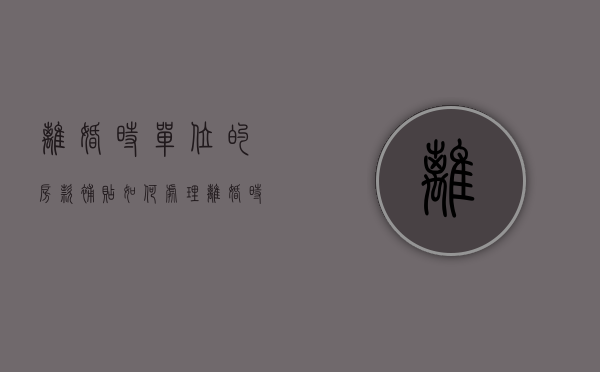 离婚时单位的房款补贴如何处理（离婚时单位的房款补贴如何处理呢）
