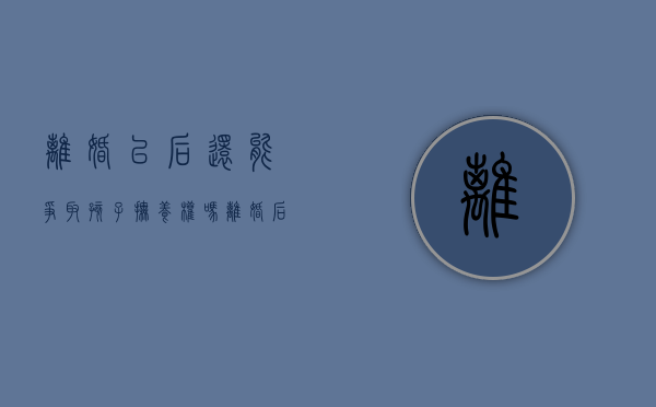 离婚以后还能争取孩子抚养权吗（离婚后还能争取孩子抚养权吗）