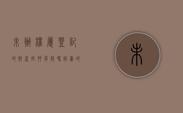 未办权属登记的财产抵押有效吗（拍卖的房子未办理不动产权证）