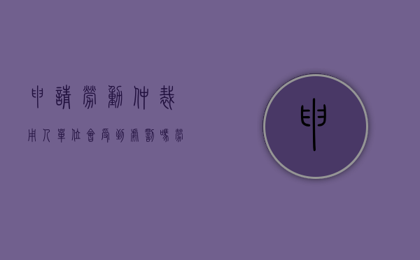 申请劳动仲裁用人单位会受到处罚吗（劳动仲裁需要的用人单位工商资料是怎样的）