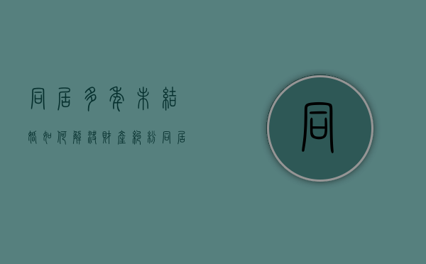 同居多年未结婚如何解决财产纠纷（同居多年的夫妻没有结婚证可以分财产吗）