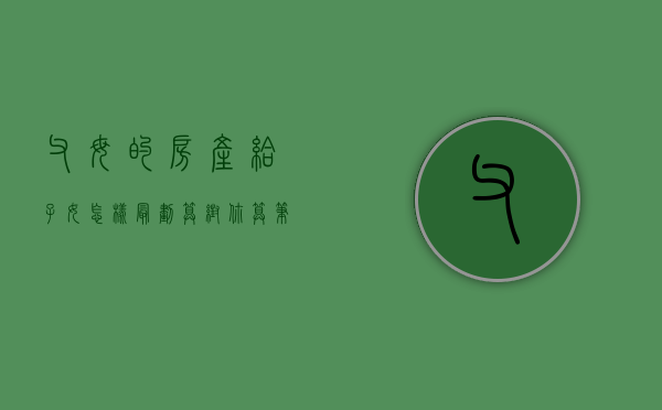 父母的房产给子女怎样最划算（帮你算笔账父母的房产如何给子女才最划算）