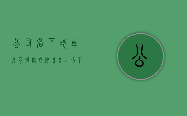 公司名下的车辆有报废期限吗（公司名下的轿车有强制报废期吗）