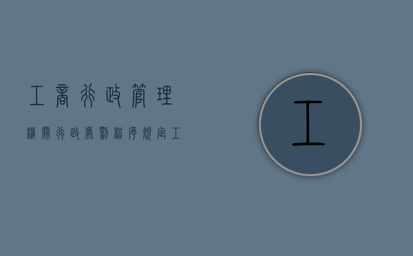 工商行政管理机关行政处罚程序规定（工商行政处罚依据是什么）