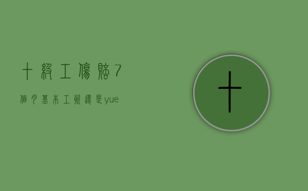 十级工伤赔7个月基本工资还是yuegongzi（工伤十级7个月工资是月总工资吗）