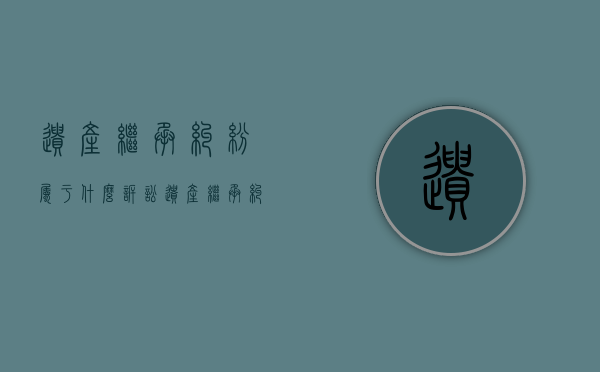 遗产继承纠纷属于什么诉讼（遗产继承纠纷属于什么诉讼类型）