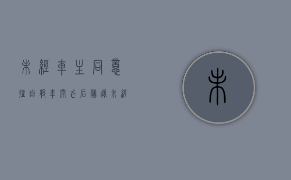 未经车主同意,擅自将车开走后归还（未经车主同意,擅自将车开走,车主如何举证未经同意）
