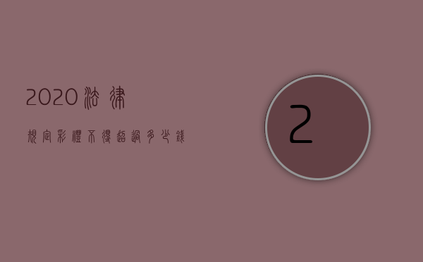 2020法律规定彩礼不得超过多少钱（2021彩礼法律规定不能超过多少）