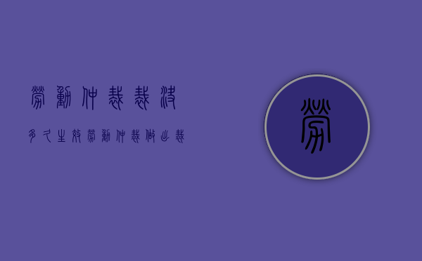 劳动仲裁裁决多久生效（劳动仲裁做出裁决时间）