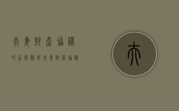夫妻财产协议的生效条件（夫妻财产协议范本）