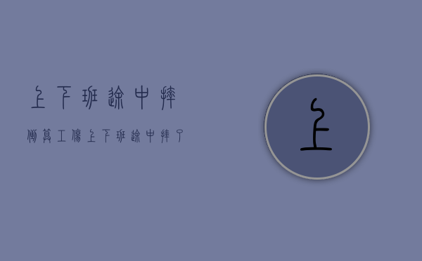 上下班途中摔倒算工伤(上下班途中摔了算不算工伤) 上下班途中摔倒算工伤(上下班途中摔了算不算工伤)