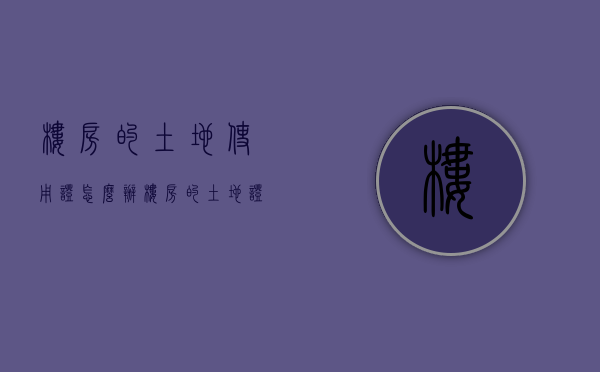 楼房的土地使用证怎么办？（楼房的土地证怎么办理）