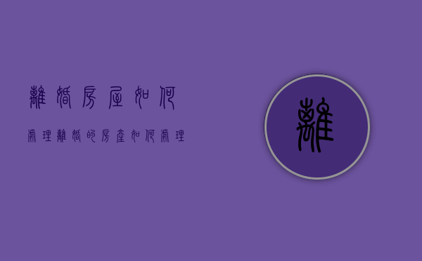 离婚房屋如何处理（离婚的房产如何处理）