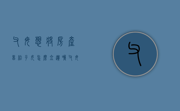 父母想将房产留给子女怎么立遗嘱（父母房子留给子女需要遗产税吗）