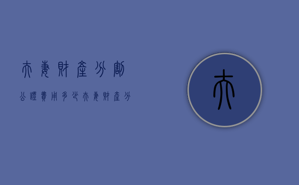 夫妻财产分割公证 费用多少（夫妻财产分割公证 费用谁出）