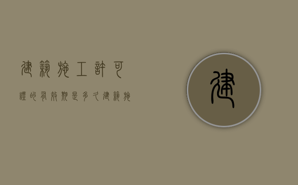建筑施工许可证的有效期是多久？（建筑施工许可证有效期）