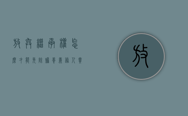 放弃继承权怎么才能免除赡养义务人责任（放弃继承权怎么才能免除赡养义务人抚养费）