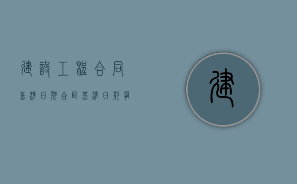 建设工程合同基准日期（合同基准日期有什么用）