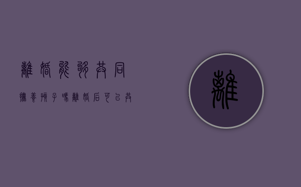 离婚能够共同抚养孩子吗（离婚后可以共同抚养权）