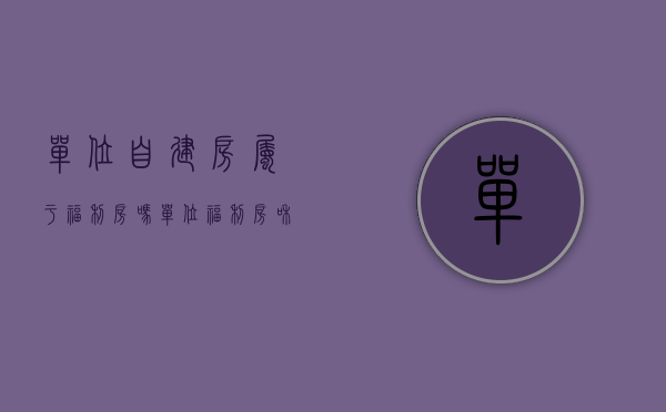 单位自建房属于福利房吗（单位福利房和单位集资建房有什么区别）