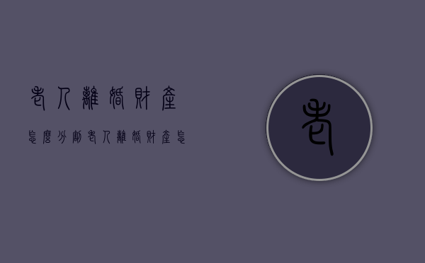 老人离婚财产怎么分割（老人离婚财产怎么分割最划算呢视频）