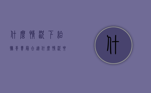 什么情况下给抚养费最合适（什么情况要给抚养费）