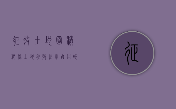 征收土地面积依据（土地征收征用占用的区别政策）