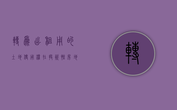转为出租用的土地使用权在投资性房地产科目下核算（已出租的土地使用权属于什么）