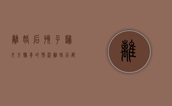 离婚后孩子归女方抚养的情况,离婚后都不要孩子怎么办（女方主动提出离婚孩子归谁）