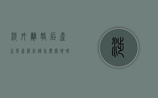 涉外离婚后产生房产纠纷该怎么处理呢（涉外离婚案件的审限）
