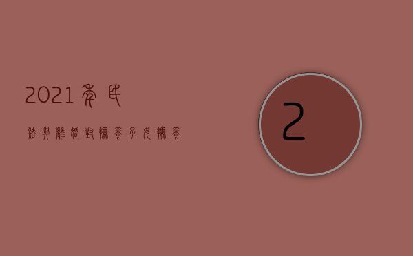 2021年民法典离婚对抚养子女抚养费（民典法案婚姻篇离婚孩子抚养费）
