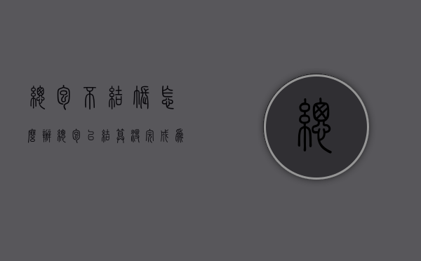 总包不结账怎么办（总包以结算没完成为由 不给分包结算）