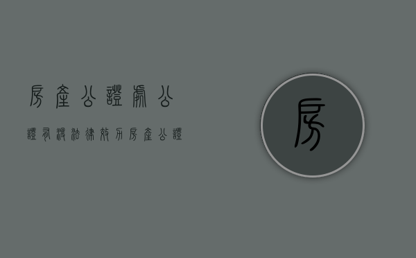 房产公证处公证有没法律效力（房产公证处公证的时效有多久）