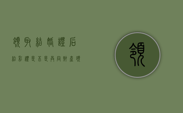 领取结婚证后给彩礼是不是共同财产（领结婚证后给彩礼是否属于婚前财产）