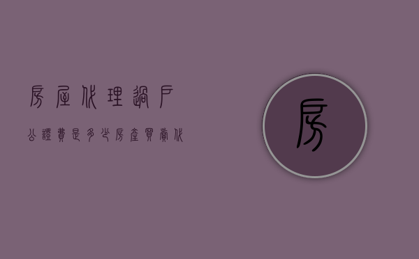 房屋代理过户公证费是多少（房产买卖代理公证）