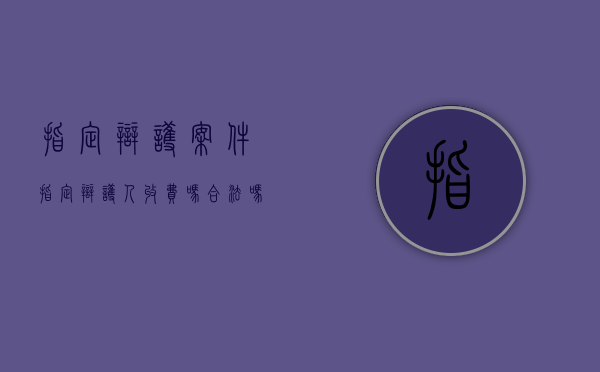 指定辩护案件（指定辩护人收费吗合法吗）