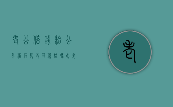 老公借钱给公公治病算共同债务吗（夫妻一方借钱看病的债务）