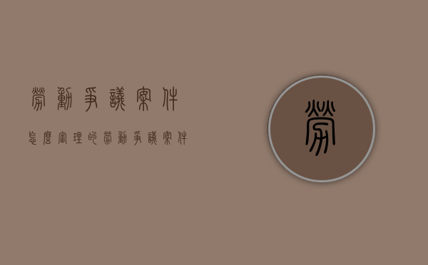 劳动争议案件怎么审理的（劳动争议案件怎么审理结案）