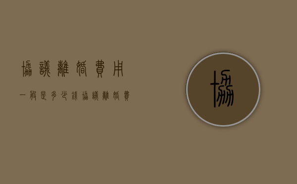 协议离婚费用一般是多少钱（协议离婚费用收取标准）