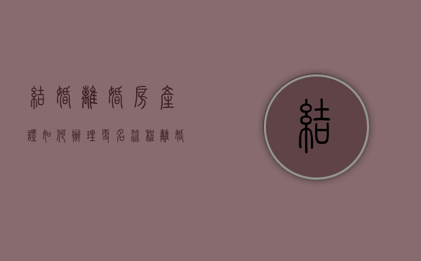 结婚离婚房产证如何办理更名流程（离婚房产证变更名字流程）
