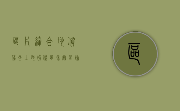区片综合地价仅含土地补偿费和安置补偿费吗（区片综合地价补偿标准在哪里查）