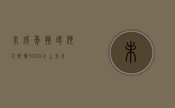 未成年损坏他人财物5000以上（未成年损坏东西怎么索赔）