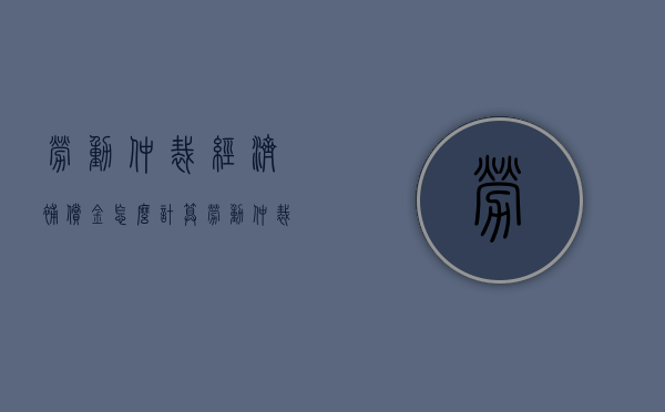 劳动仲裁经济补偿金怎么计算（劳动仲裁的经济赔偿金如何计算）