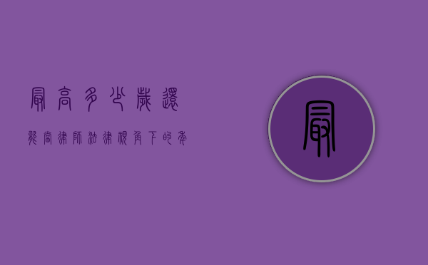 最高多少岁还能当律师？法律视角下的年龄界限与职业可能