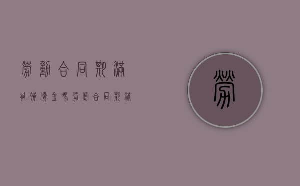 劳动合同期满有补偿金吗（劳动合同期满后劳动者还享受哪些权利）