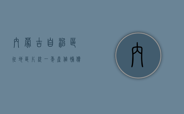 内蒙古自治区征地区片统一年产值补偿标准（内蒙古自治区征地统一年产值标准和征地区片综合地价）