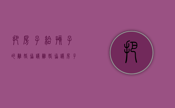 把房子给孩子的离婚协议（离婚协议房子留给小孩 遗产继承）