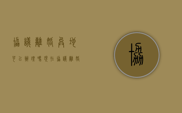 协议离婚异地可以办理吗现在（协议离婚异地可以办理吗几天就可以办好吗）