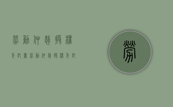 劳动仲裁授权委托书（劳动仲裁授权委托书代理权限怎么写）