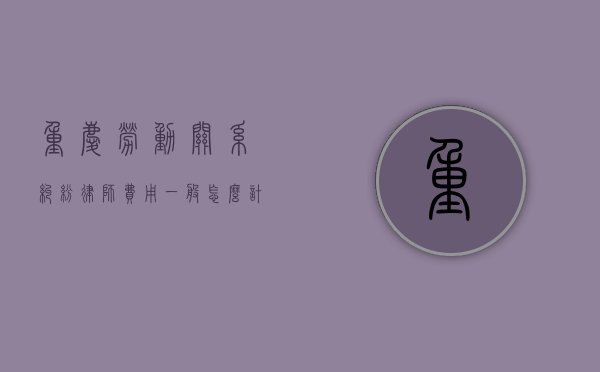 重庆劳动关系纠纷律师费用一般怎么计算（重庆劳动纠纷专业律师）